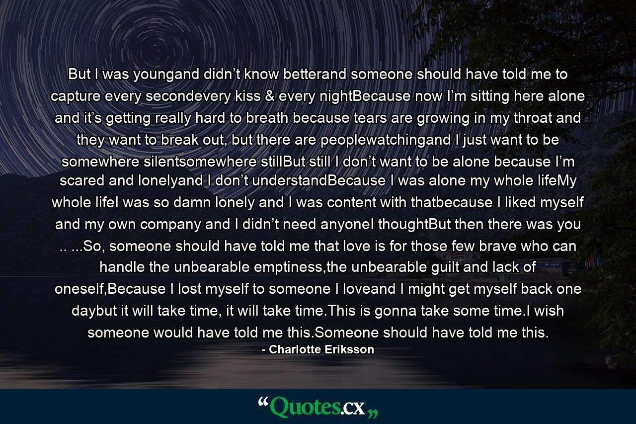 But I was youngand didn’t know betterand someone should have told me to capture every secondevery kiss & every nightBecause now I’m sitting here alone and it’s getting really hard to breath because tears are growing in my throat and they want to break out, but there are peoplewatchingand I just want to be somewhere silentsomewhere stillBut still I don’t want to be alone because I’m scared and lonelyand I don’t understandBecause I was alone my whole lifeMy whole lifeI was so damn lonely and I was content with thatbecause I liked myself and my own company and I didn’t need anyoneI thoughtBut then there was you .. ...So, someone should have told me that love is for those few brave who can handle the unbearable emptiness,the unbearable guilt and lack of oneself,Because I lost myself to someone I loveand I might get myself back one daybut it will take time, it will take time.This is gonna take some time.I wish someone would have told me this.Someone should have told me this. - Quote by Charlotte Eriksson