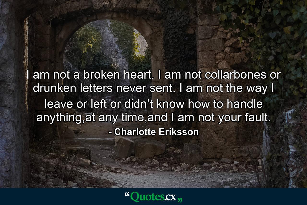 I am not a broken heart. I am not collarbones or drunken letters never sent. I am not the way I leave or left or didn’t know how to handle anything,at any time,and I am not your fault. - Quote by Charlotte Eriksson