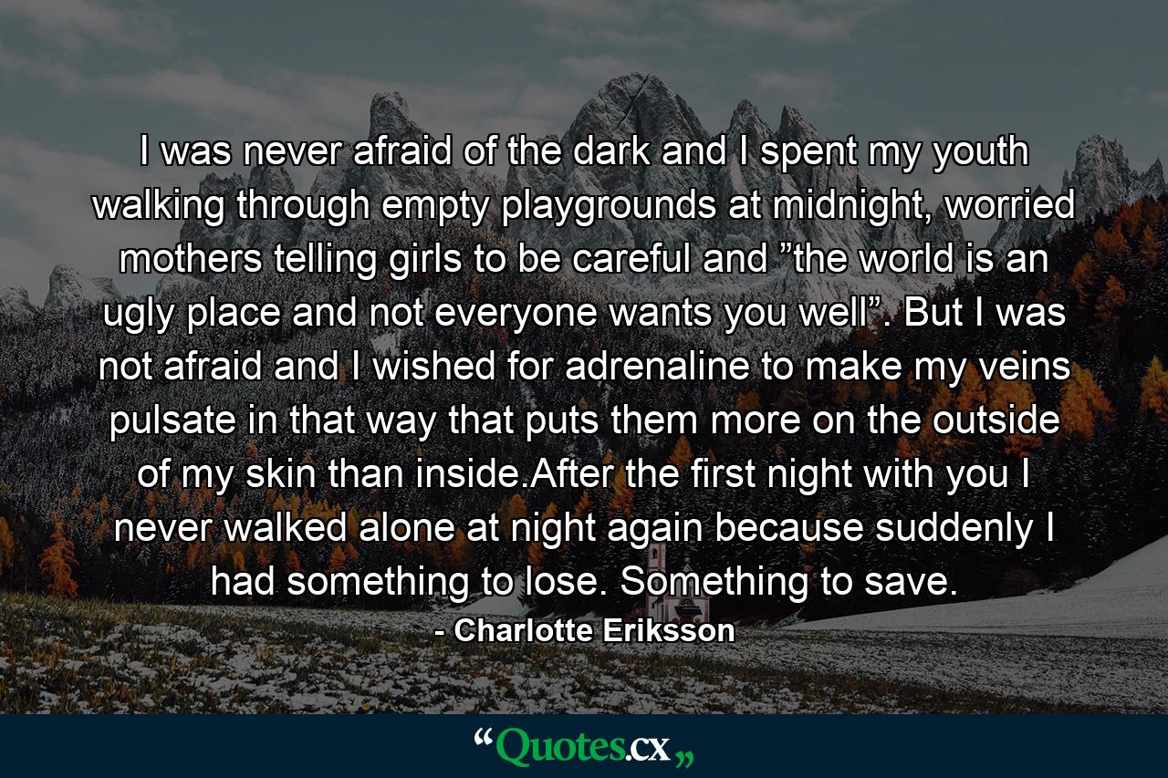 I was never afraid of the dark and I spent my youth walking through empty playgrounds at midnight, worried mothers telling girls to be careful and ”the world is an ugly place and not everyone wants you well”. But I was not afraid and I wished for adrenaline to make my veins pulsate in that way that puts them more on the outside of my skin than inside.After the first night with you I never walked alone at night again because suddenly I had something to lose. Something to save. - Quote by Charlotte Eriksson