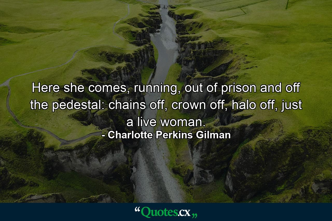 Here she comes, running, out of prison and off the pedestal: chains off, crown off, halo off, just a live woman. - Quote by Charlotte Perkins Gilman