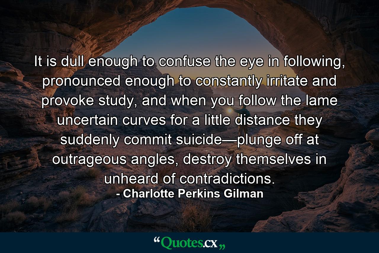 It is dull enough to confuse the eye in following, pronounced enough to constantly irritate and provoke study, and when you follow the lame uncertain curves for a little distance they suddenly commit suicide—plunge off at outrageous angles, destroy themselves in unheard of contradictions. - Quote by Charlotte Perkins Gilman