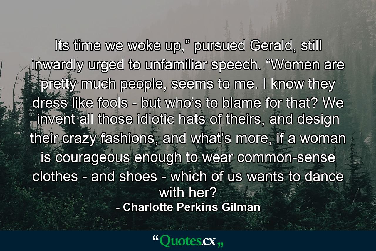 Its time we woke up,” pursued Gerald, still inwardly urged to unfamiliar speech. “Women are pretty much people, seems to me. I know they dress like fools - but who’s to blame for that? We invent all those idiotic hats of theirs, and design their crazy fashions, and what’s more, if a woman is courageous enough to wear common-sense clothes - and shoes - which of us wants to dance with her? - Quote by Charlotte Perkins Gilman