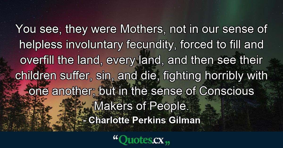 You see, they were Mothers, not in our sense of helpless involuntary fecundity, forced to fill and overfill the land, every land, and then see their children suffer, sin, and die, fighting horribly with one another; but in the sense of Conscious Makers of People. - Quote by Charlotte Perkins Gilman