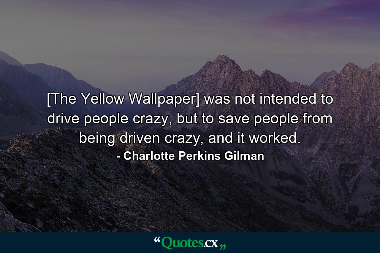 [The Yellow Wallpaper] was not intended to drive people crazy, but to save people from being driven crazy, and it worked. - Quote by Charlotte Perkins Gilman