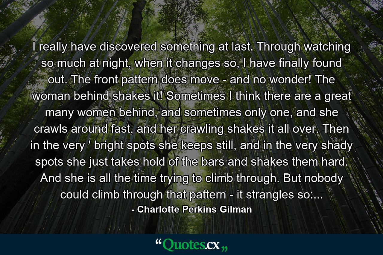 I really have discovered something at last. Through watching so much at night, when it changes so, I have finally found out. The front pattern does move - and no wonder! The woman behind shakes it! Sometimes I think there are a great many women behind, and sometimes only one, and she crawls around fast, and her crawling shakes it all over. Then in the very ' bright spots she keeps still, and in the very shady spots she just takes hold of the bars and shakes them hard. And she is all the time trying to climb through. But nobody could climb through that pattern - it strangles so:... - Quote by Charlotte Perkins Gilman