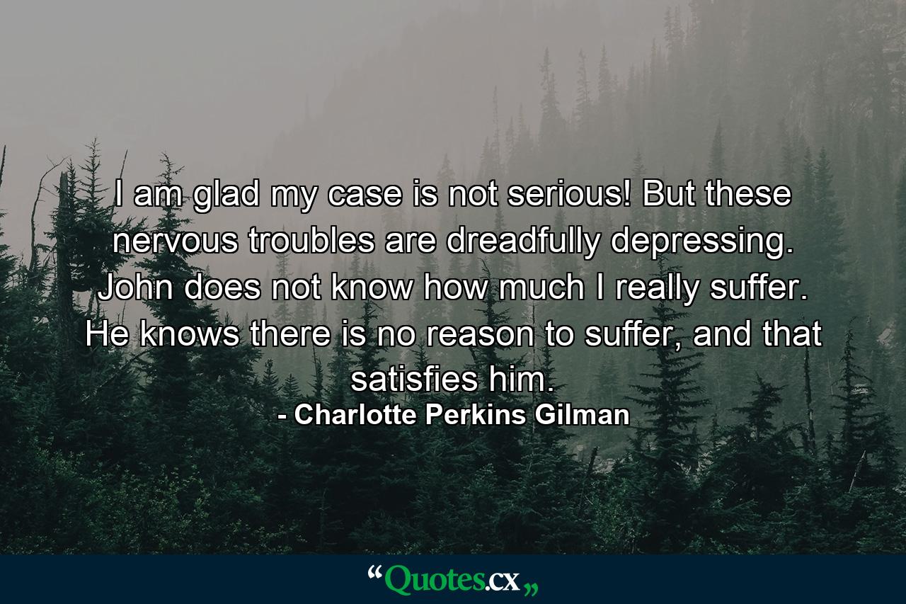 I am glad my case is not serious! But these nervous troubles are dreadfully depressing. John does not know how much I really suffer. He knows there is no reason to suffer, and that satisfies him. - Quote by Charlotte Perkins Gilman