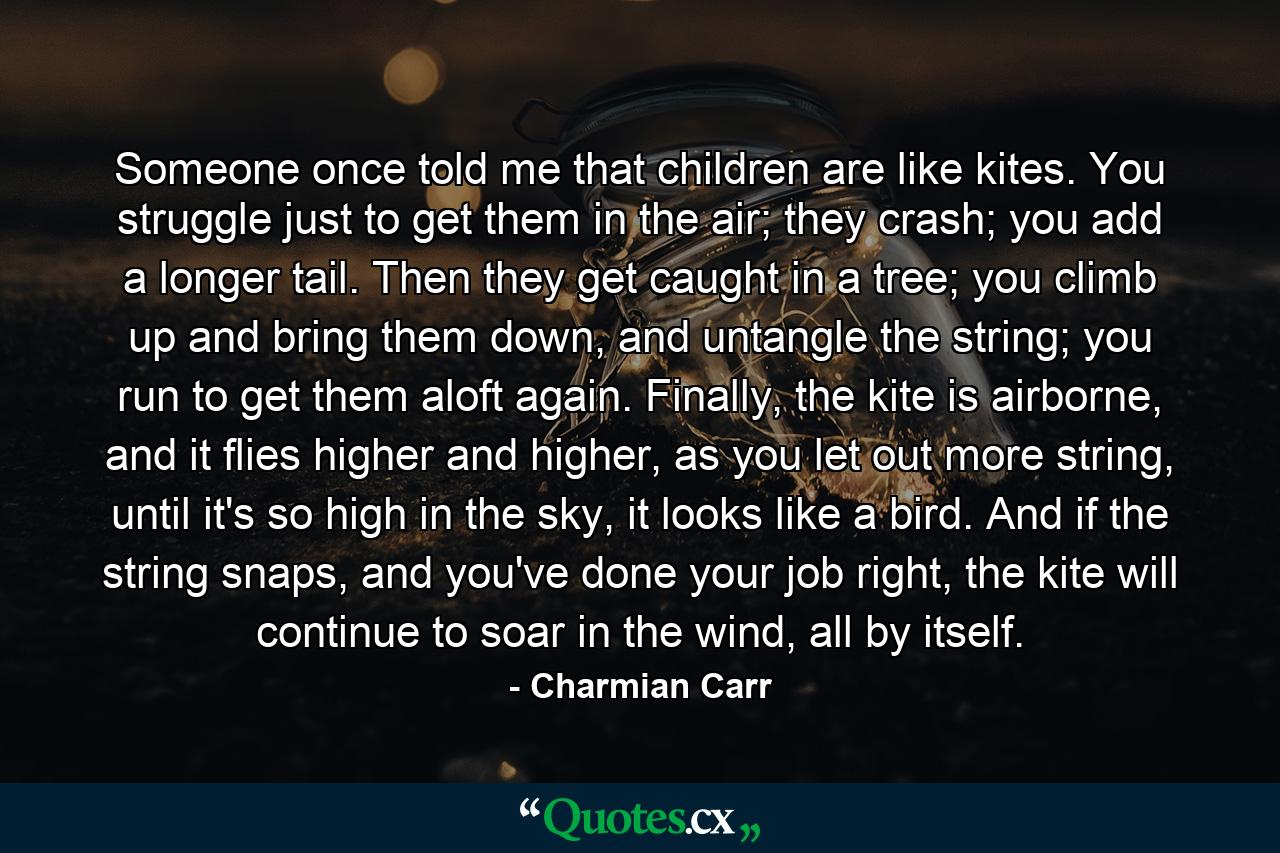 Someone once told me that children are like kites. You struggle just to get them in the air; they crash; you add a longer tail. Then they get caught in a tree; you climb up and bring them down, and untangle the string; you run to get them aloft again. Finally, the kite is airborne, and it flies higher and higher, as you let out more string, until it's so high in the sky, it looks like a bird. And if the string snaps, and you've done your job right, the kite will continue to soar in the wind, all by itself. - Quote by Charmian Carr