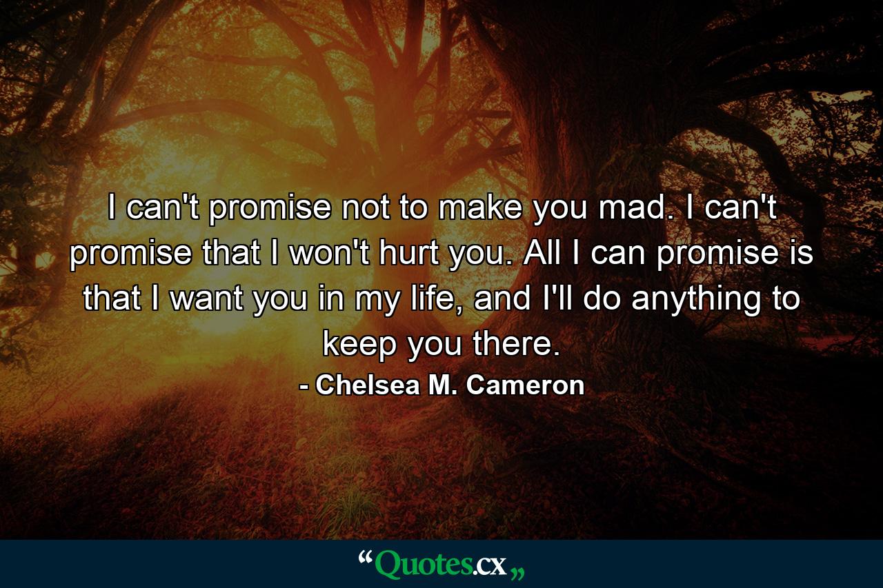 I can't promise not to make you mad. I can't promise that I won't hurt you. All I can promise is that I want you in my life, and I'll do anything to keep you there. - Quote by Chelsea M. Cameron