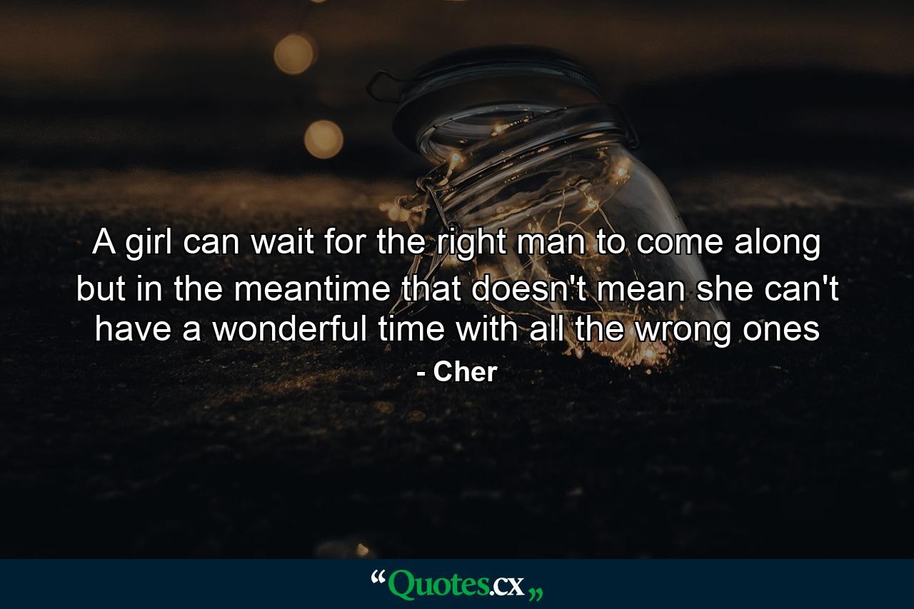 A girl can wait for the right man to come along but in the meantime that doesn't mean she can't have a wonderful time with all the wrong ones - Quote by Cher