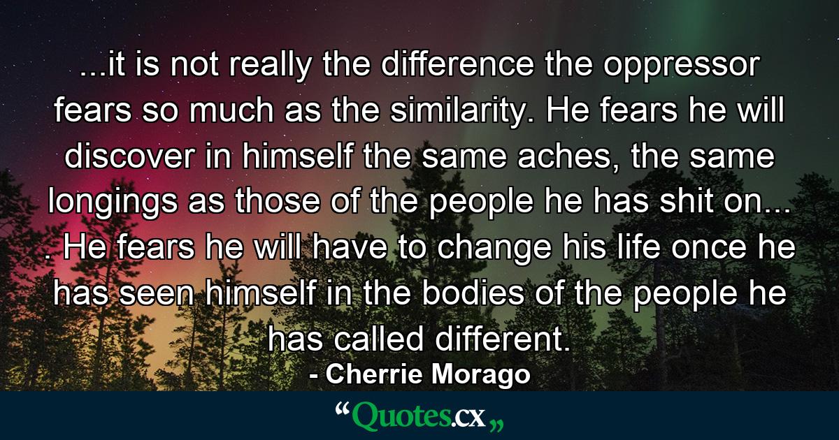 ...it is not really the difference the oppressor fears so much as the similarity. He fears he will discover in himself the same aches, the same longings as those of the people he has shit on... . He fears he will have to change his life once he has seen himself in the bodies of the people he has called different. - Quote by Cherrie Morago