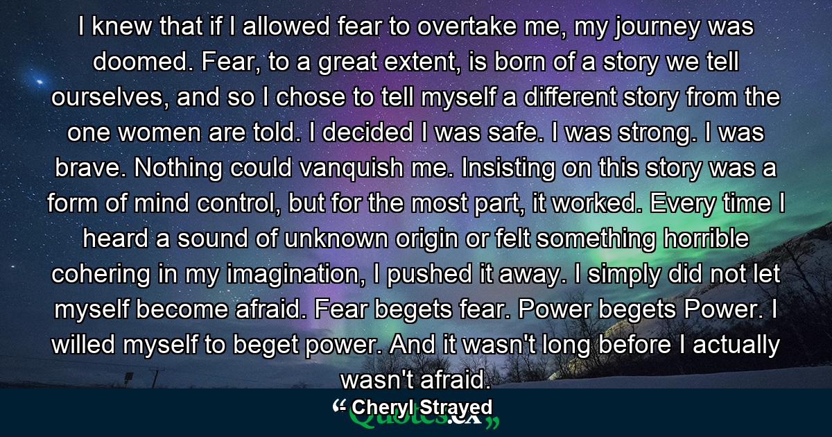 I knew that if I allowed fear to overtake me, my journey was doomed. Fear, to a great extent, is born of a story we tell ourselves, and so I chose to tell myself a different story from the one women are told. I decided I was safe. I was strong. I was brave. Nothing could vanquish me. Insisting on this story was a form of mind control, but for the most part, it worked. Every time I heard a sound of unknown origin or felt something horrible cohering in my imagination, I pushed it away. I simply did not let myself become afraid. Fear begets fear. Power begets Power. I willed myself to beget power. And it wasn't long before I actually wasn't afraid. - Quote by Cheryl Strayed