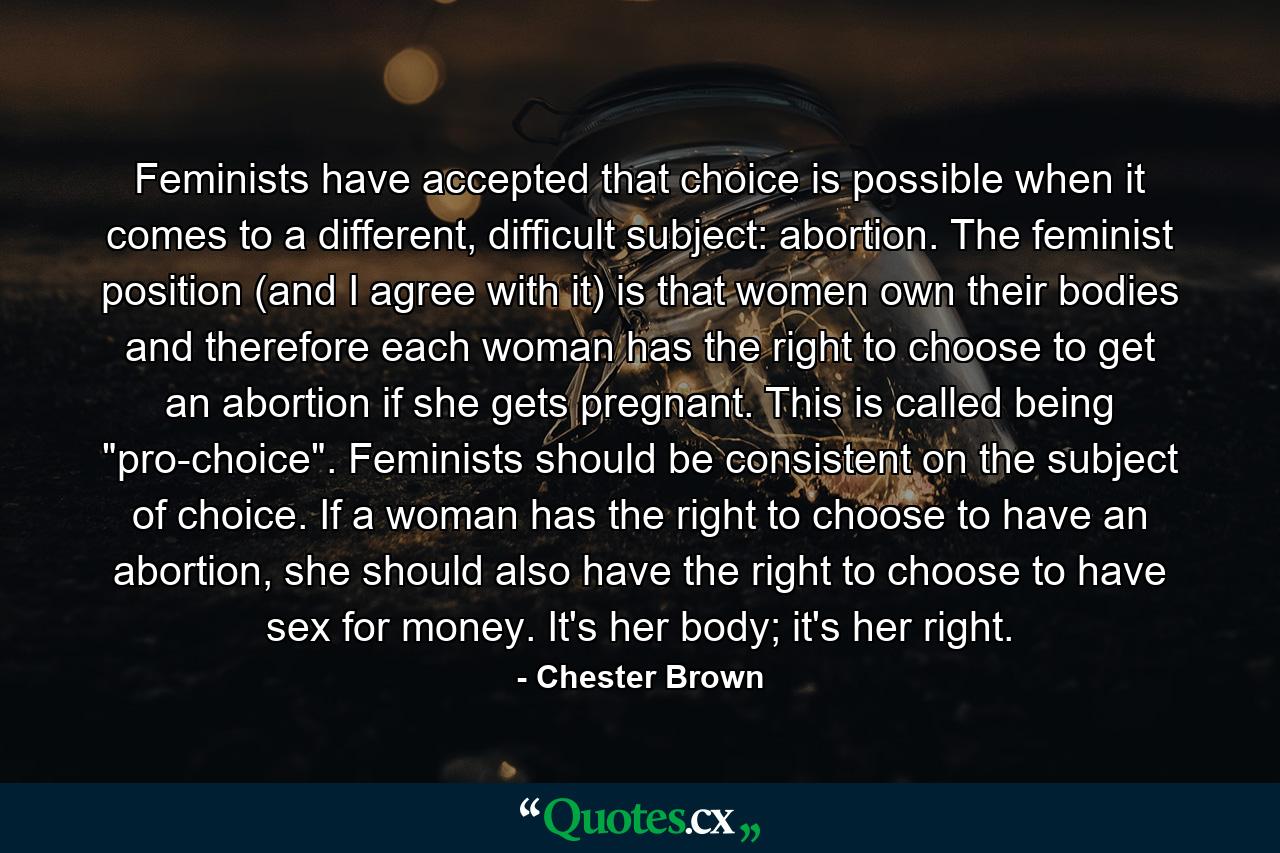 Feminists have accepted that choice is possible when it comes to a different, difficult subject: abortion. The feminist position (and I agree with it) is that women own their bodies and therefore each woman has the right to choose to get an abortion if she gets pregnant. This is called being 