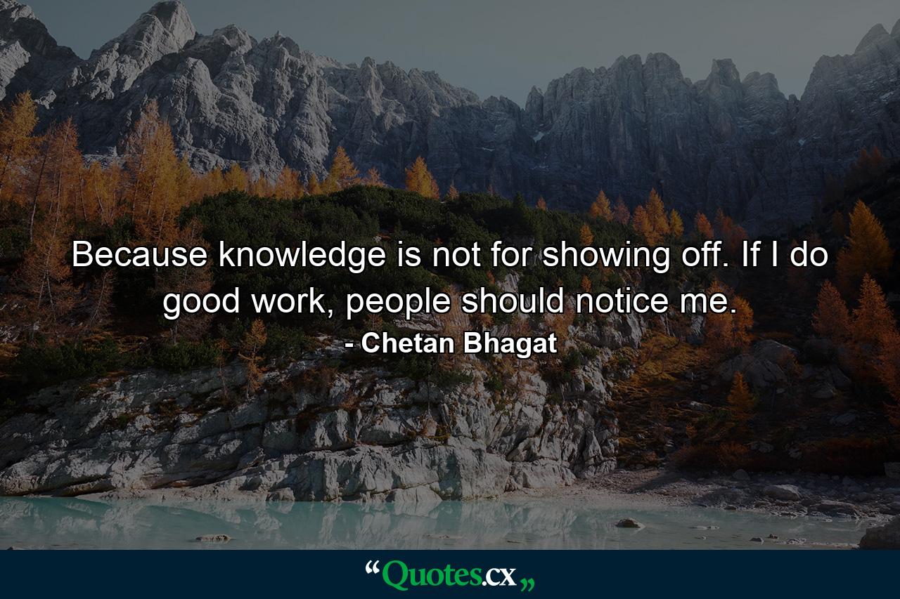 Because knowledge is not for showing off. If I do good work, people should notice me. - Quote by Chetan Bhagat