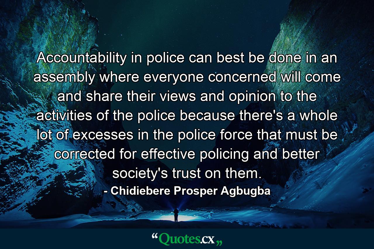 Accountability in police can best be done in an assembly where everyone concerned will come and share their views and opinion to the activities of the police because there's a whole lot of excesses in the police force that must be corrected for effective policing and better society's trust on them. - Quote by Chidiebere Prosper Agbugba