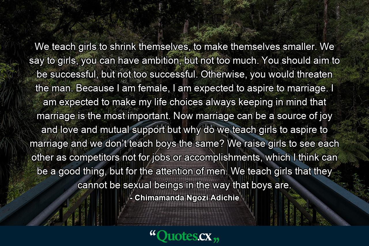 We teach girls to shrink themselves, to make themselves smaller. We say to girls, you can have ambition, but not too much. You should aim to be successful, but not too successful. Otherwise, you would threaten the man. Because I am female, I am expected to aspire to marriage. I am expected to make my life choices always keeping in mind that marriage is the most important. Now marriage can be a source of joy and love and mutual support but why do we teach girls to aspire to marriage and we don’t teach boys the same? We raise girls to see each other as competitors not for jobs or accomplishments, which I think can be a good thing, but for the attention of men. We teach girls that they cannot be sexual beings in the way that boys are. - Quote by Chimamanda Ngozi Adichie