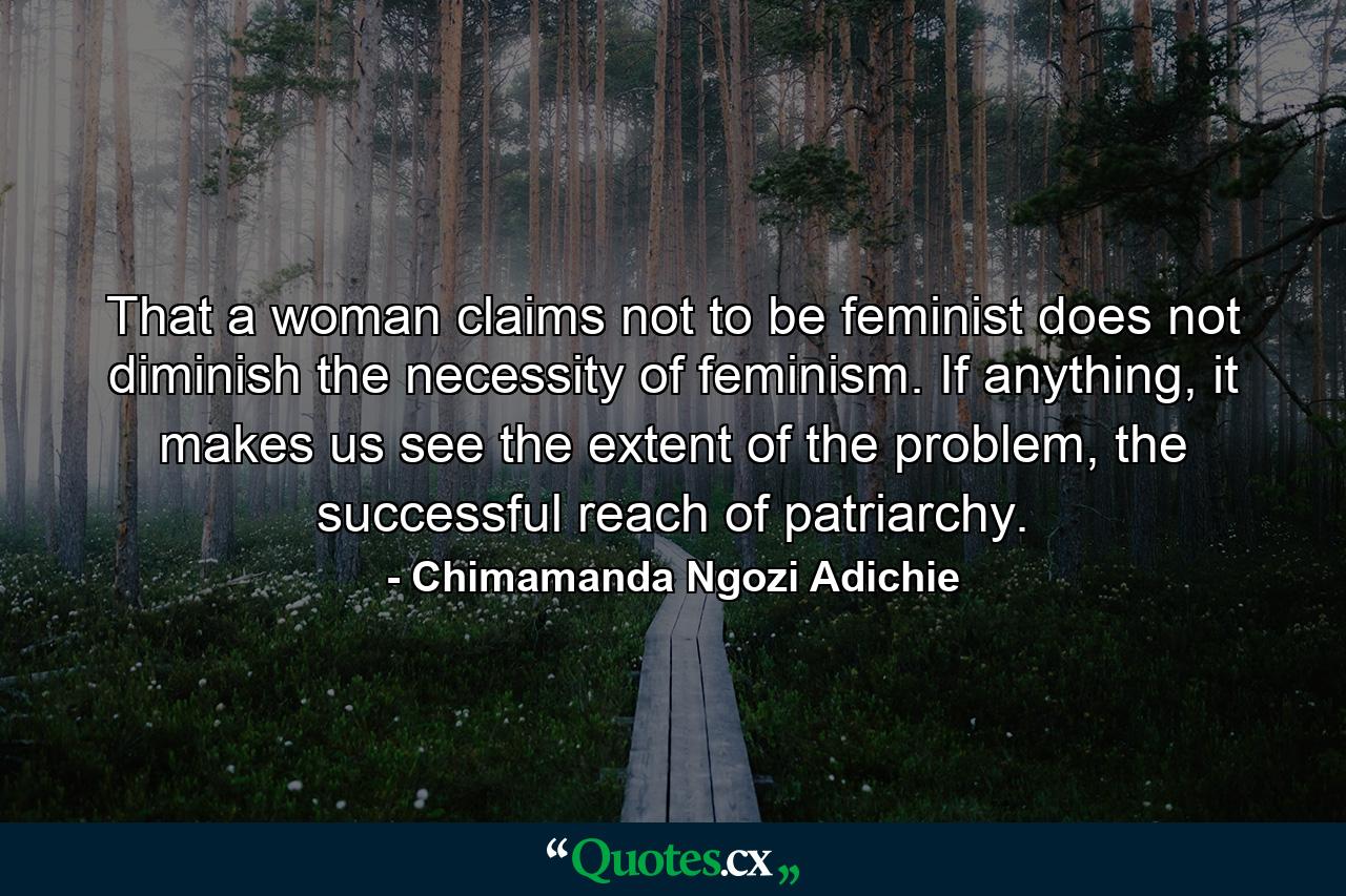 That a woman claims not to be feminist does not diminish the necessity of feminism. If anything, it makes us see the extent of the problem, the successful reach of patriarchy. - Quote by Chimamanda Ngozi Adichie