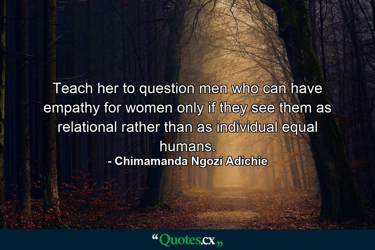 Teach her to question men who can have empathy for women only if they see them as relational rather than as individual equal humans. - Quote by Chimamanda Ngozi Adichie