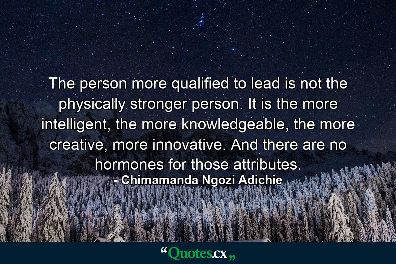 The person more qualified to lead is not the physically stronger person. It is the more intelligent, the more knowledgeable, the more creative, more innovative. And there are no hormones for those attributes. - Quote by Chimamanda Ngozi Adichie