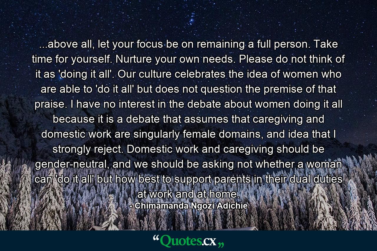 ...above all, let your focus be on remaining a full person. Take time for yourself. Nurture your own needs. Please do not think of it as 'doing it all'. Our culture celebrates the idea of women who are able to 'do it all' but does not question the premise of that praise. I have no interest in the debate about women doing it all because it is a debate that assumes that caregiving and domestic work are singularly female domains, and idea that I strongly reject. Domestic work and caregiving should be gender-neutral, and we should be asking not whether a woman can 'do it all' but how best to support parents in their dual duties at work and at home. - Quote by Chimamanda Ngozi Adichie