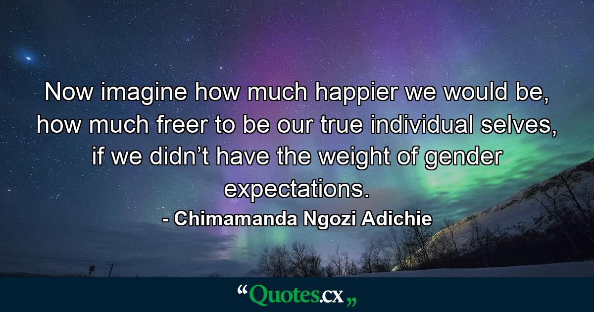 Now imagine how much happier we would be, how much freer to be our true individual selves, if we didn’t have the weight of gender expectations. - Quote by Chimamanda Ngozi Adichie