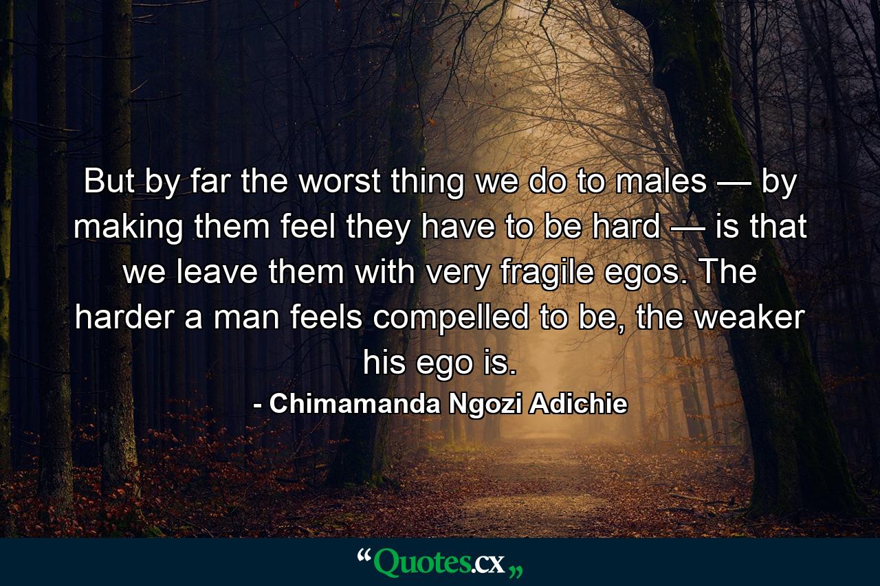 But by far the worst thing we do to males — by making them feel they have to be hard — is that we leave them with very fragile egos. The harder a man feels compelled to be, the weaker his ego is. - Quote by Chimamanda Ngozi Adichie