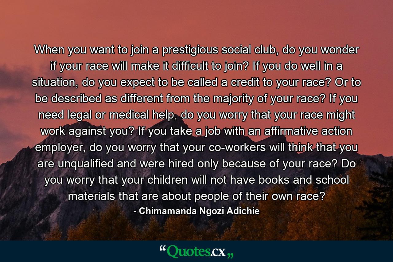 When you want to join a prestigious social club, do you wonder if your race will make it difficult to join? If you do well in a situation, do you expect to be called a credit to your race? Or to be described as different from the majority of your race? If you need legal or medical help, do you worry that your race might work against you? If you take a job with an affirmative action employer, do you worry that your co-workers will think that you are unqualified and were hired only because of your race? Do you worry that your children will not have books and school materials that are about people of their own race? - Quote by Chimamanda Ngozi Adichie