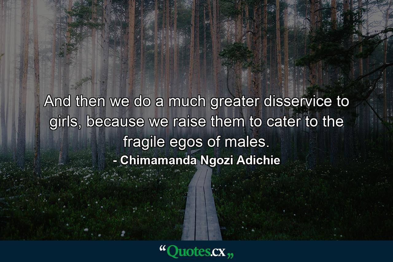 And then we do a much greater disservice to girls, because we raise them to cater to the fragile egos of males. - Quote by Chimamanda Ngozi Adichie