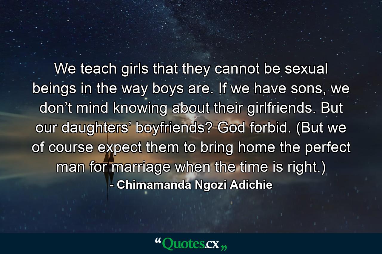 We teach girls that they cannot be sexual beings in the way boys are. If we have sons, we don’t mind knowing about their girlfriends. But our daughters’ boyfriends? God forbid. (But we of course expect them to bring home the perfect man for marriage when the time is right.) - Quote by Chimamanda Ngozi Adichie