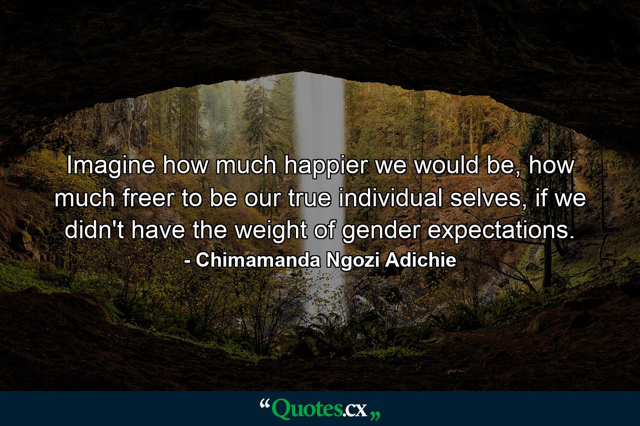 Imagine how much happier we would be, how much freer to be our true individual selves, if we didn't have the weight of gender expectations. - Quote by Chimamanda Ngozi Adichie