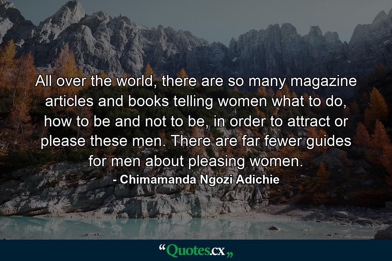 All over the world, there are so many magazine articles and books telling women what to do, how to be and not to be, in order to attract or please these men. There are far fewer guides for men about pleasing women. - Quote by Chimamanda Ngozi Adichie