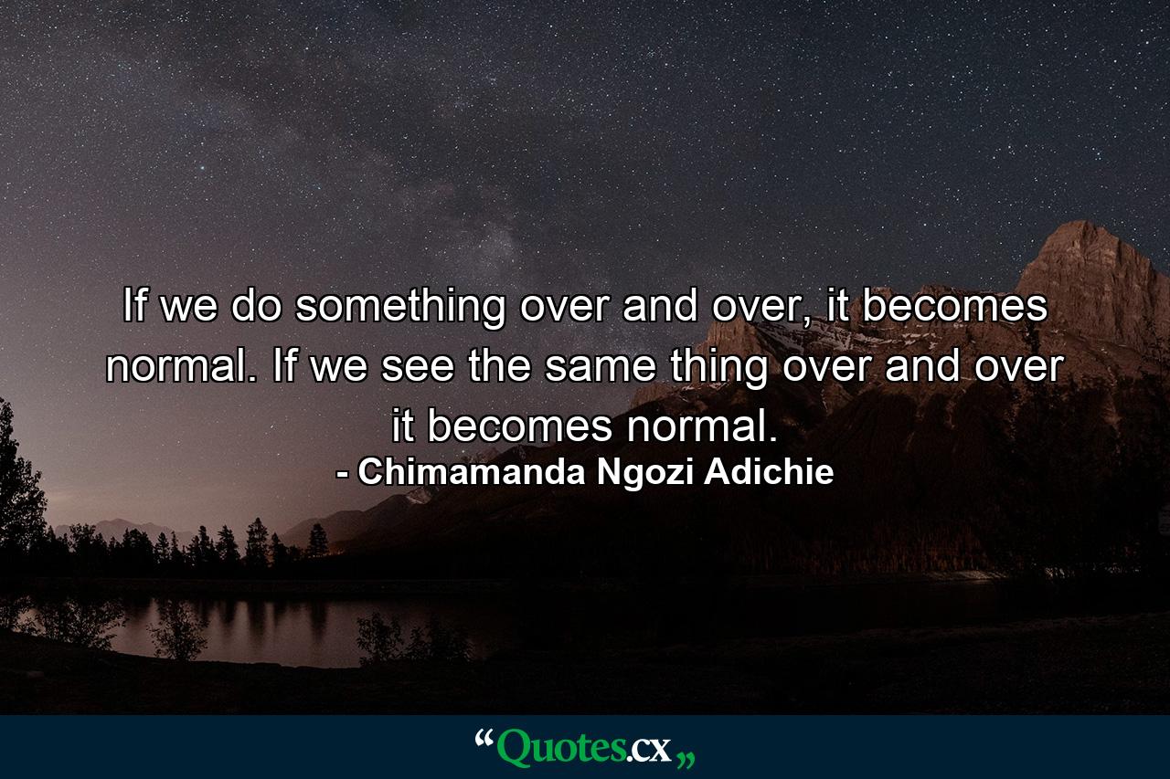 If we do something over and over, it becomes normal. If we see the same thing over and over it becomes normal. - Quote by Chimamanda Ngozi Adichie