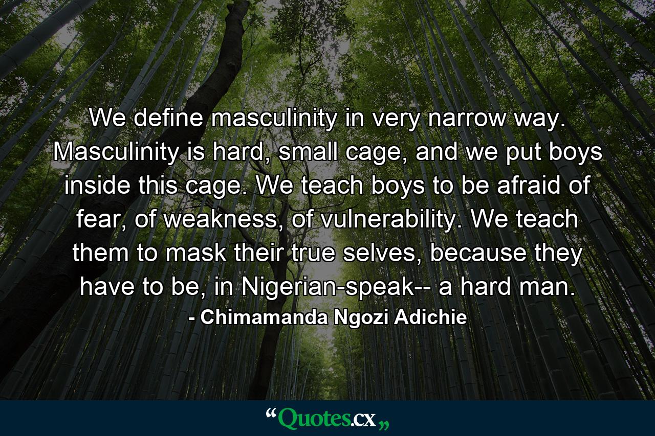 We define masculinity in very narrow way. Masculinity is hard, small cage, and we put boys inside this cage. We teach boys to be afraid of fear, of weakness, of vulnerability. We teach them to mask their true selves, because they have to be, in Nigerian-speak-- a hard man. - Quote by Chimamanda Ngozi Adichie