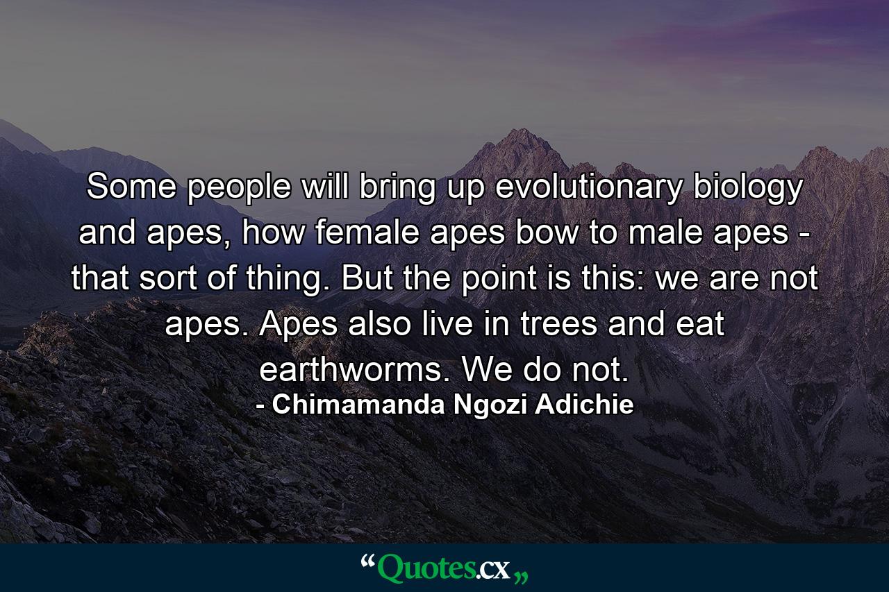 Some people will bring up evolutionary biology and apes, how female apes bow to male apes - that sort of thing. But the point is this: we are not apes. Apes also live in trees and eat earthworms. We do not. - Quote by Chimamanda Ngozi Adichie