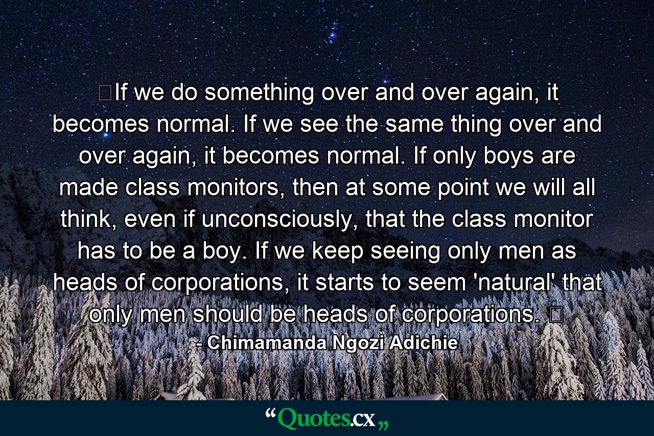 ​If we do something over and over again, it becomes normal. If we see the same thing over and over again, it becomes normal. If only boys are made class monitors, then at some point we will all think, even if unconsciously, that the class monitor has to be a boy. If we keep seeing only men as heads of corporations, it starts to seem 'natural' that only men should be heads of corporations. ​ - Quote by Chimamanda Ngozi Adichie