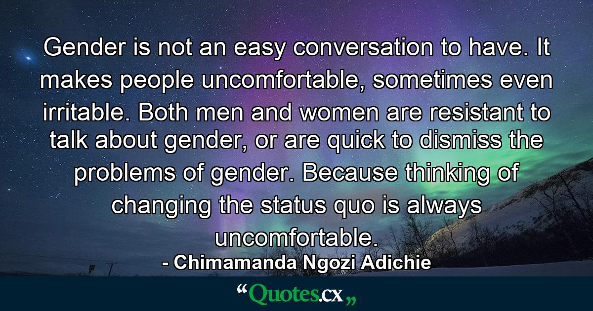 Gender is not an easy conversation to have. It makes people uncomfortable, sometimes even irritable. Both men and women are resistant to talk about gender, or are quick to dismiss the problems of gender. Because thinking of changing the status quo is always uncomfortable. - Quote by Chimamanda Ngozi Adichie