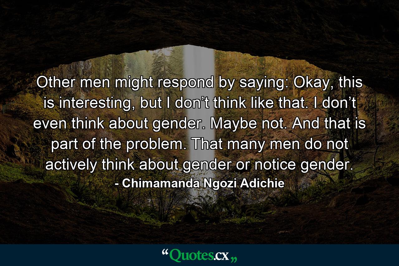 Other men might respond by saying: Okay, this is interesting, but I don’t think like that. I don’t even think about gender. Maybe not. And that is part of the problem. That many men do not actively think about gender or notice gender. - Quote by Chimamanda Ngozi Adichie