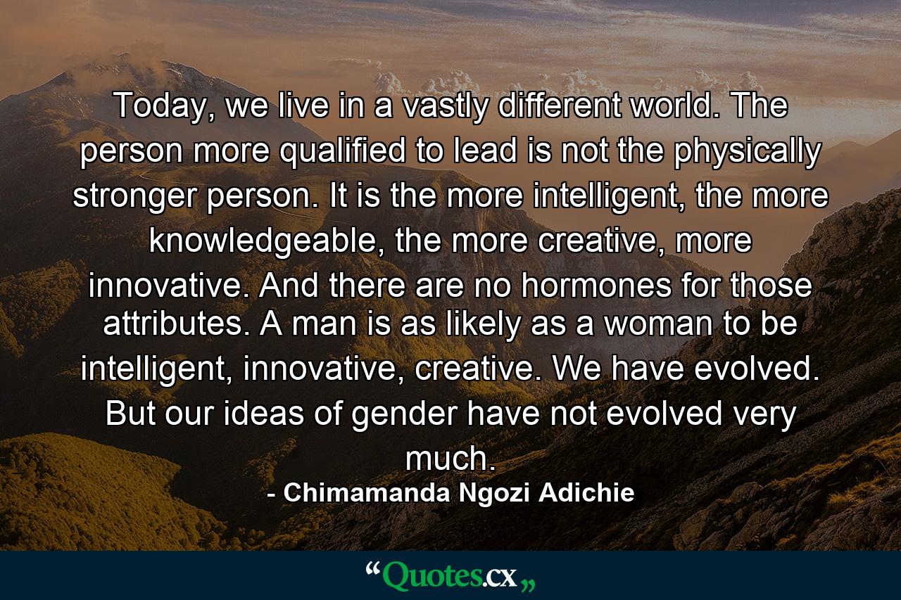 Today, we live in a vastly different world. The person more qualified to lead is not the physically stronger person. It is the more intelligent, the more knowledgeable, the more creative, more innovative. And there are no hormones for those attributes. A man is as likely as a woman to be intelligent, innovative, creative. We have evolved. But our ideas of gender have not evolved very much. - Quote by Chimamanda Ngozi Adichie