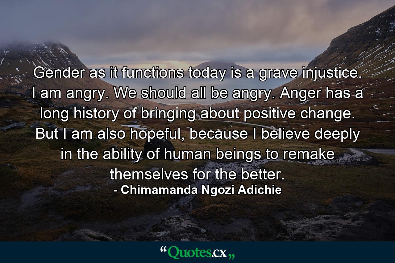 Gender as it functions today is a grave injustice. I am angry. We should all be angry. Anger has a long history of bringing about positive change. But I am also hopeful, because I believe deeply in the ability of human beings to remake themselves for the better. - Quote by Chimamanda Ngozi Adichie