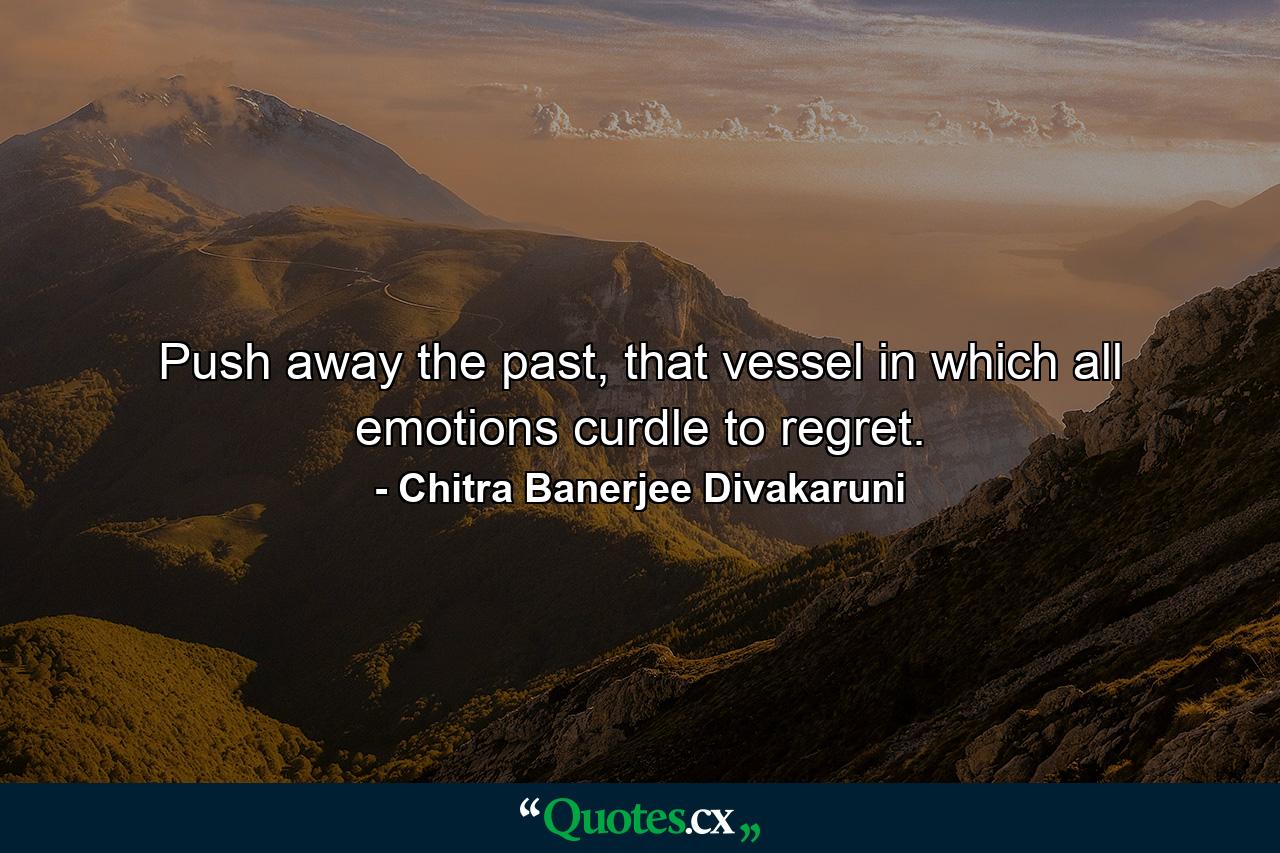 Push away the past, that vessel in which all emotions curdle to regret. - Quote by Chitra Banerjee Divakaruni