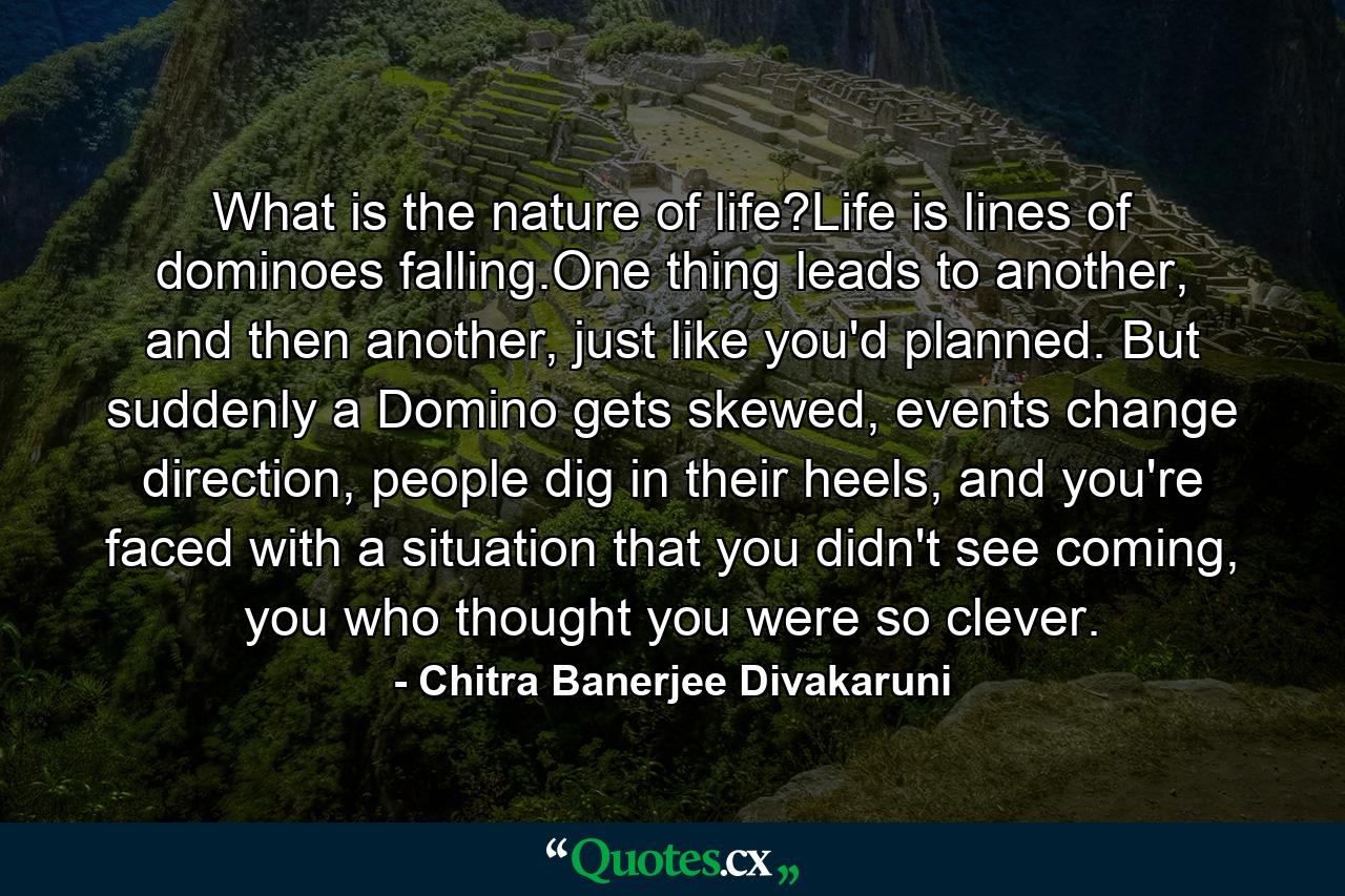 What is the nature of life?Life is lines of dominoes falling.One thing leads to another, and then another, just like you'd planned. But suddenly a Domino gets skewed, events change direction, people dig in their heels, and you're faced with a situation that you didn't see coming, you who thought you were so clever. - Quote by Chitra Banerjee Divakaruni