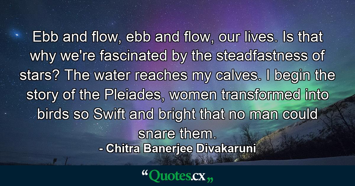 Ebb and flow, ebb and flow, our lives. Is that why we're fascinated by the steadfastness of stars? The water reaches my calves. I begin the story of the Pleiades, women transformed into birds so Swift and bright that no man could snare them. - Quote by Chitra Banerjee Divakaruni