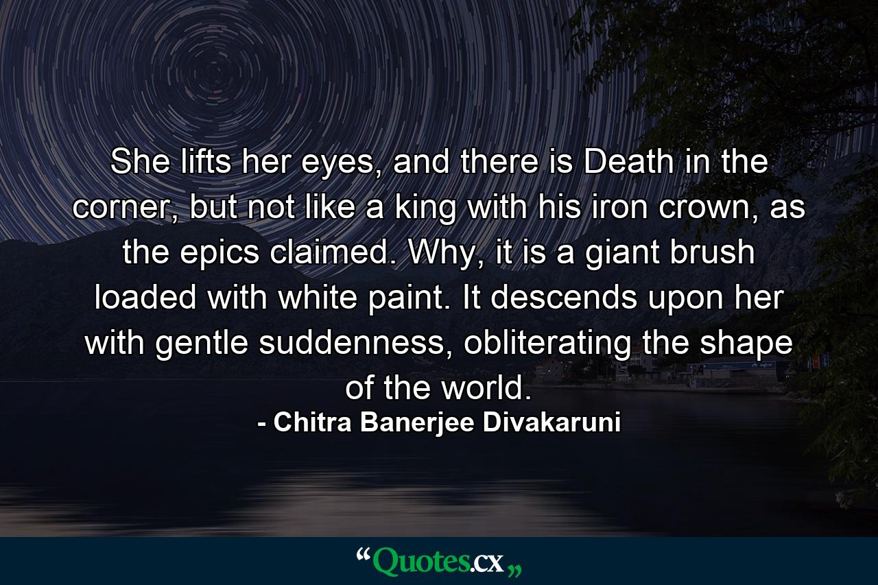 She lifts her eyes, and there is Death in the corner, but not like a king with his iron crown, as the epics claimed. Why, it is a giant brush loaded with white paint. It descends upon her with gentle suddenness, obliterating the shape of the world. - Quote by Chitra Banerjee Divakaruni