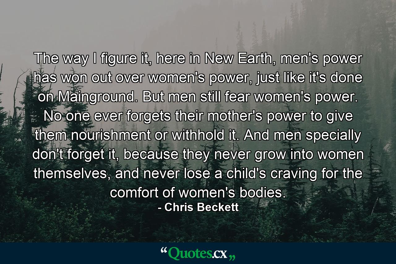 The way I figure it, here in New Earth, men's power has won out over women's power, just like it's done on Mainground. But men still fear women's power. No one ever forgets their mother's power to give them nourishment or withhold it. And men specially don't forget it, because they never grow into women themselves, and never lose a child's craving for the comfort of women's bodies. - Quote by Chris Beckett