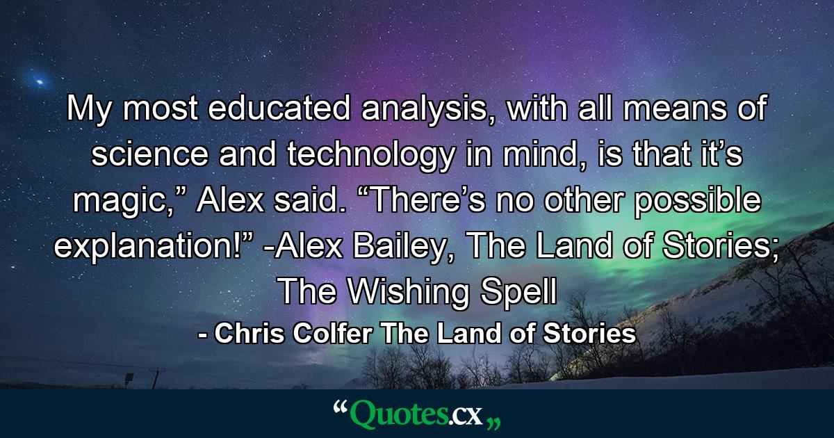 My most educated analysis, with all means of science and technology in mind, is that it’s magic,” Alex said. “There’s no other possible explanation!” -Alex Bailey, The Land of Stories; The Wishing Spell - Quote by Chris Colfer The Land of Stories