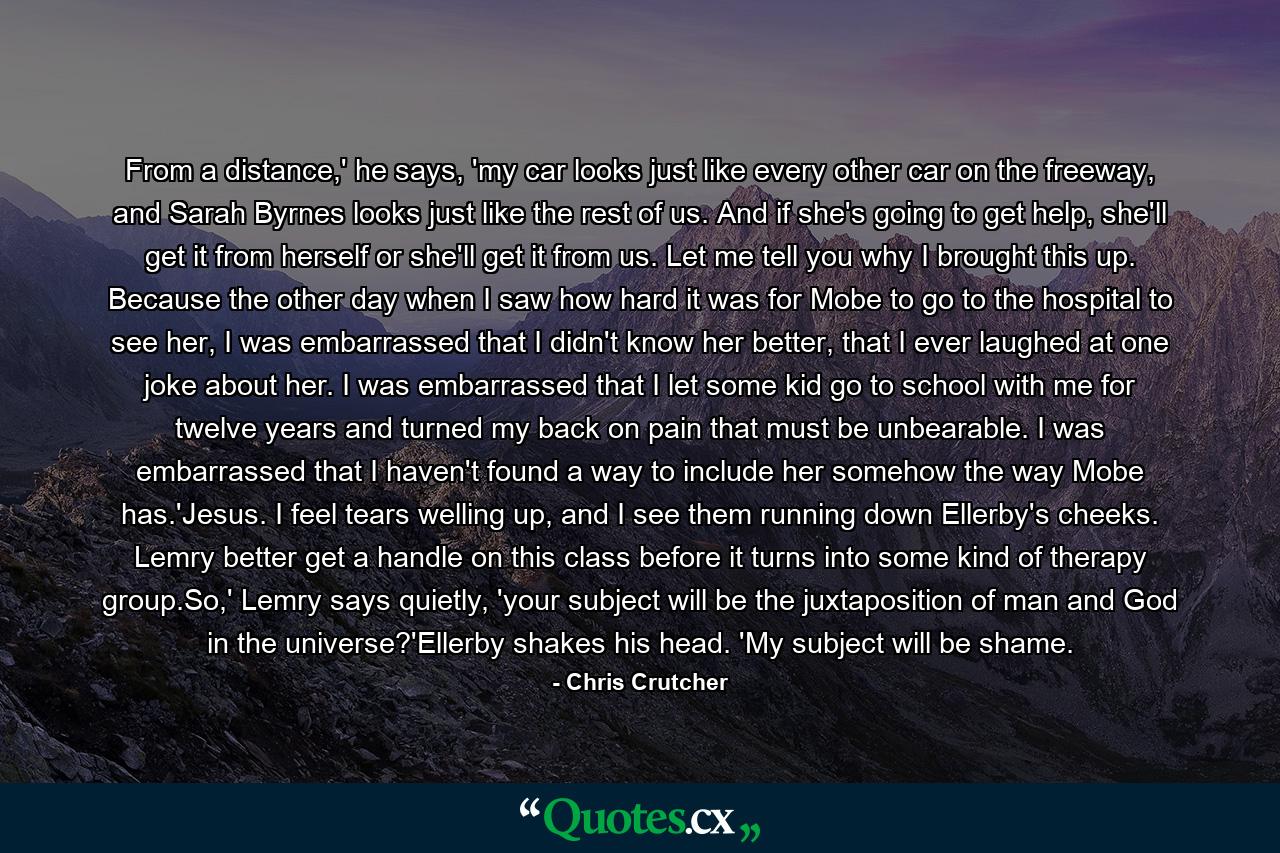 From a distance,' he says, 'my car looks just like every other car on the freeway, and Sarah Byrnes looks just like the rest of us. And if she's going to get help, she'll get it from herself or she'll get it from us. Let me tell you why I brought this up. Because the other day when I saw how hard it was for Mobe to go to the hospital to see her, I was embarrassed that I didn't know her better, that I ever laughed at one joke about her. I was embarrassed that I let some kid go to school with me for twelve years and turned my back on pain that must be unbearable. I was embarrassed that I haven't found a way to include her somehow the way Mobe has.'Jesus. I feel tears welling up, and I see them running down Ellerby's cheeks. Lemry better get a handle on this class before it turns into some kind of therapy group.So,' Lemry says quietly, 'your subject will be the juxtaposition of man and God in the universe?'Ellerby shakes his head. 'My subject will be shame. - Quote by Chris Crutcher