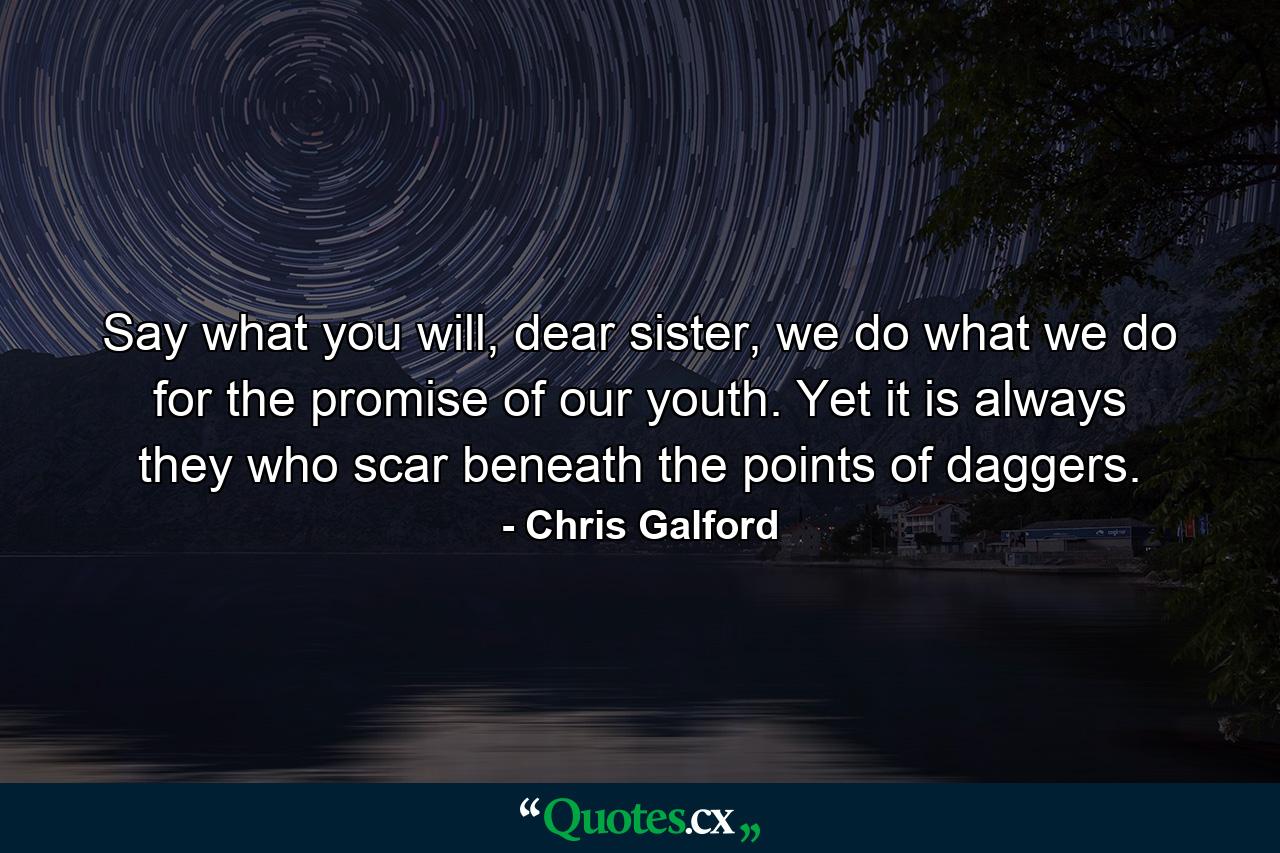 Say what you will, dear sister, we do what we do for the promise of our youth. Yet it is always they who scar beneath the points of daggers. - Quote by Chris Galford