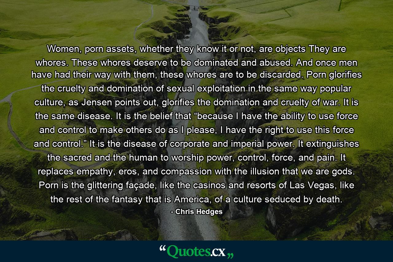 Women, porn assets, whether they know it or not, are objects They are whores. These whores deserve to be dominated and abused. And once men have had their way with them, these whores are to be discarded. Porn glorifies the cruelty and domination of sexual exploitation in the same way popular culture, as Jensen points out, glorifies the domination and cruelty of war. It is the same disease. It is the belief that “because I have the ability to use force and control to make others do as I please, I have the right to use this force and control.” It is the disease of corporate and imperial power. It extinguishes the sacred and the human to worship power, control, force, and pain. It replaces empathy, eros, and compassion with the illusion that we are gods. Porn is the glittering façade, like the casinos and resorts of Las Vegas, like the rest of the fantasy that is America, of a culture seduced by death. - Quote by Chris Hedges