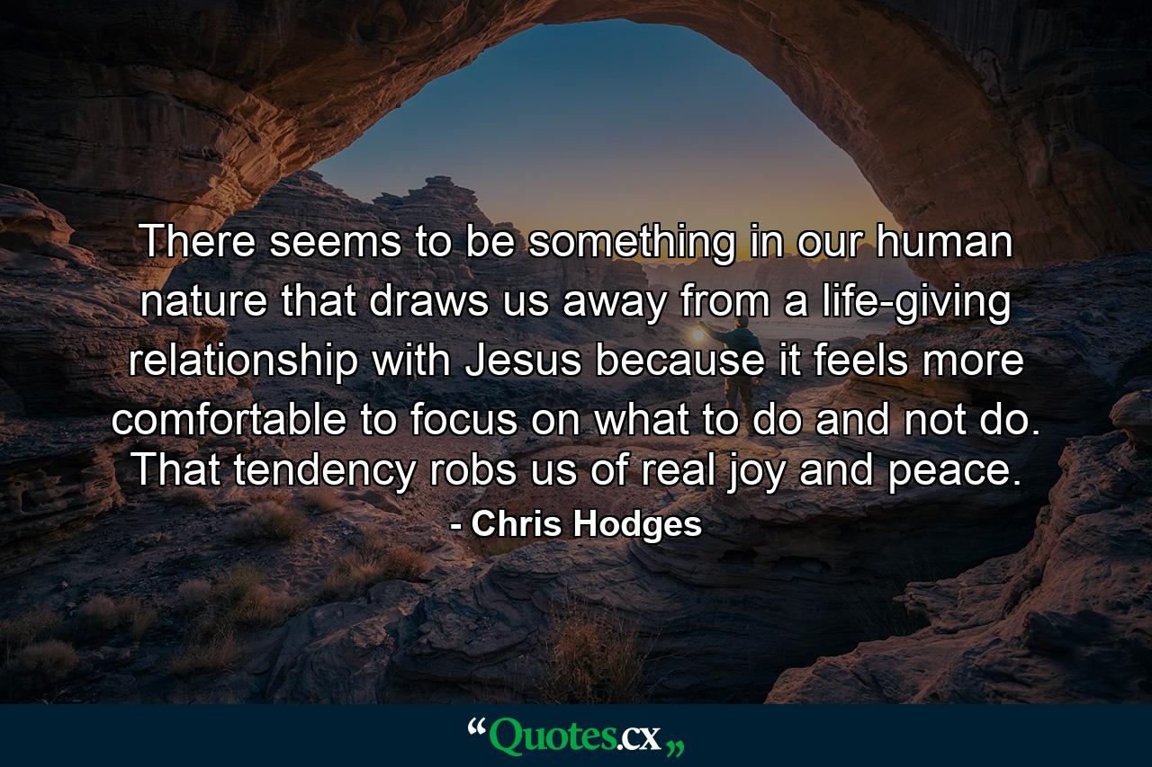 There seems to be something in our human nature that draws us away from a life-giving relationship with Jesus because it feels more comfortable to focus on what to do and not do. That tendency robs us of real joy and peace. - Quote by Chris Hodges