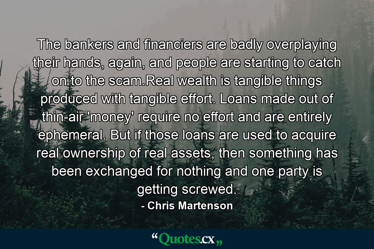 The bankers and financiers are badly overplaying their hands, again, and people are starting to catch on to the scam.Real wealth is tangible things produced with tangible effort. Loans made out of thin-air 'money' require no effort and are entirely ephemeral. But if those loans are used to acquire real ownership of real assets, then something has been exchanged for nothing and one party is getting screwed. - Quote by Chris Martenson