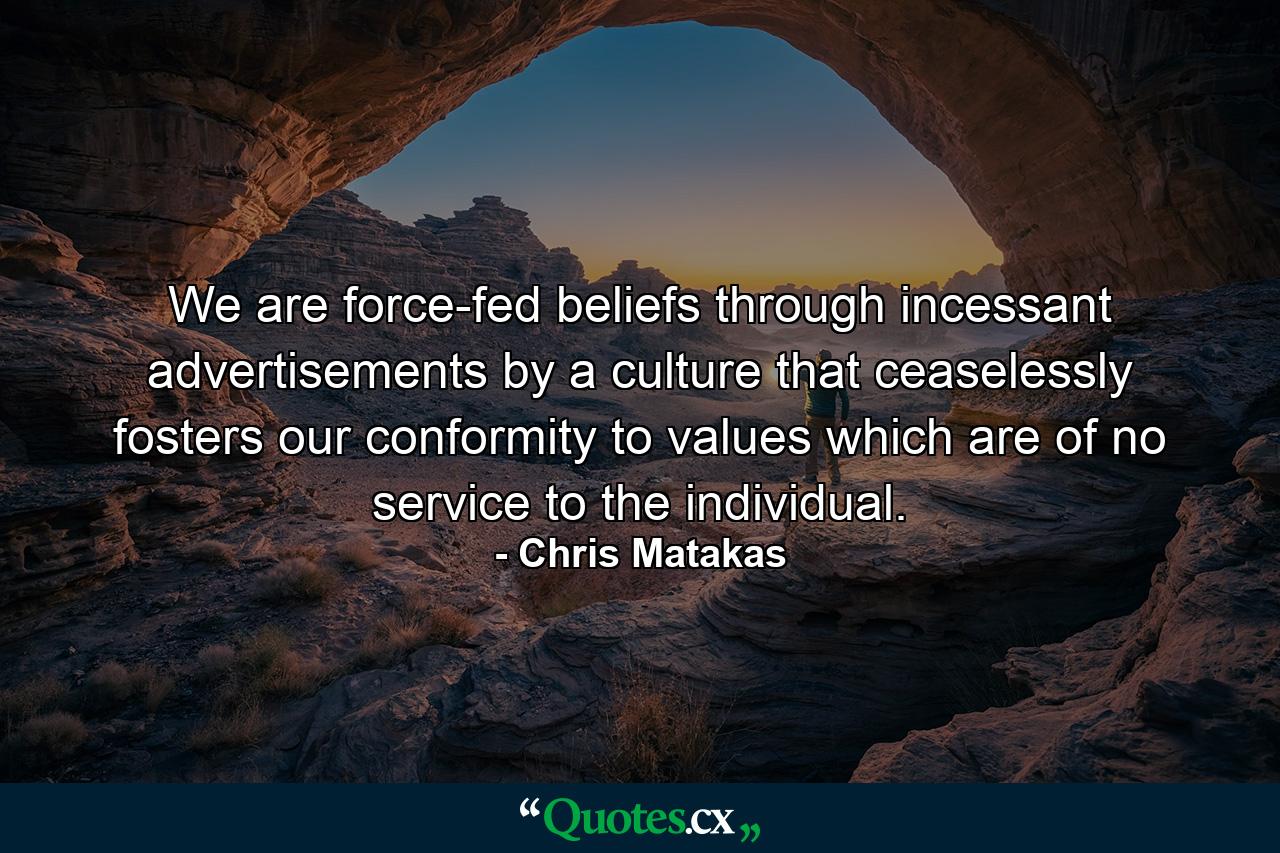 We are force-fed beliefs through incessant advertisements by a culture that ceaselessly fosters our conformity to values which are of no service to the individual. - Quote by Chris Matakas